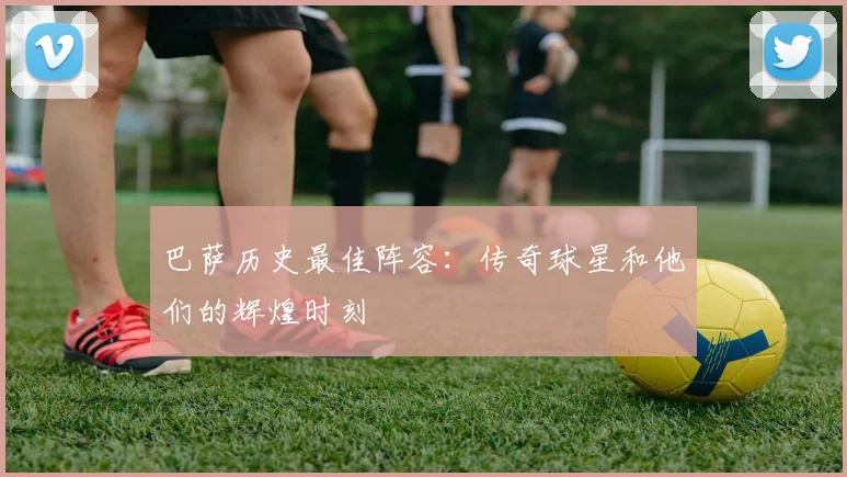 巴萨历史最佳阵容：传奇球星和他们的辉煌时刻