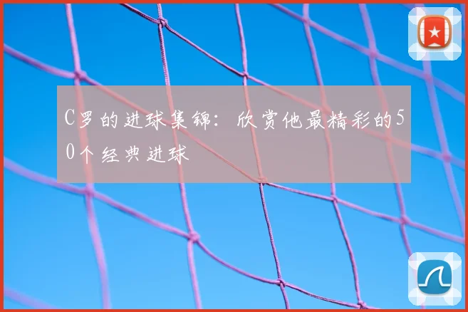 C罗的进球集锦:欣赏他最精彩的50个经典进球