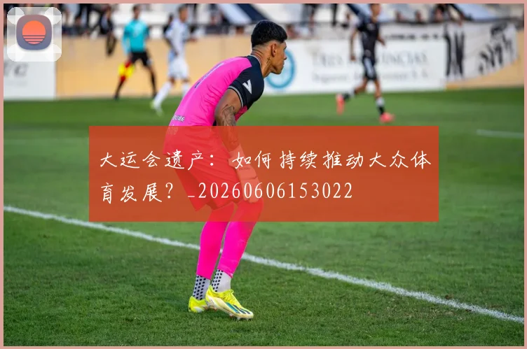 大运会遗产：如何持续推动大众体育发展？_20260606153022