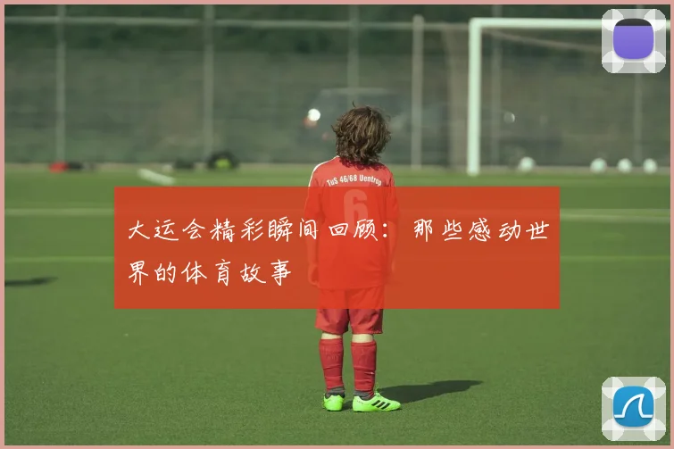 大运会精彩瞬间回顾：那些感动世界的体育故事