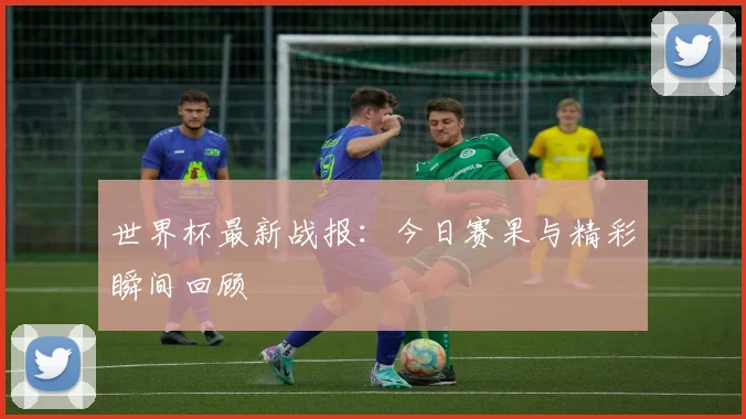世界杯最新战报:今日赛果与精彩瞬间回顾