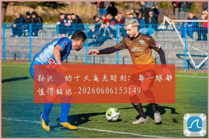 孙兴慜的十大高光时刻：每一球都值得铭记_20260606153149