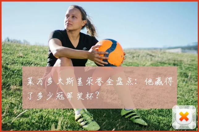 莱万多夫斯基荣誉全盘点:他赢得了多少冠军奖杯?