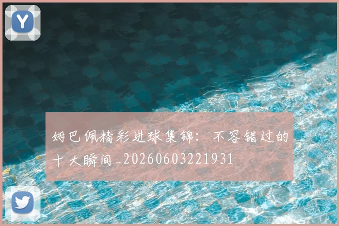 姆巴佩精彩进球集锦：不容错过的十大瞬间_20260603221931