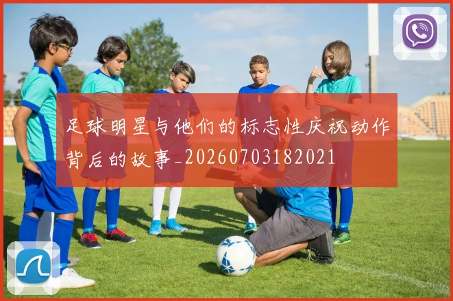 足球明星与他们的标志性庆祝动作背后的故事_20260703182021