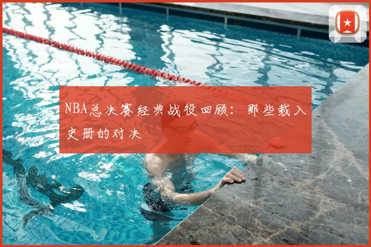 NBA总决赛经典战役回顾：那些载入史册的对决