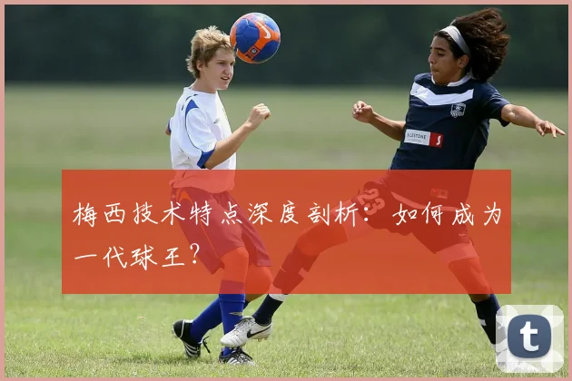 梅西技术特点深度剖析：如何成为一代球王？
