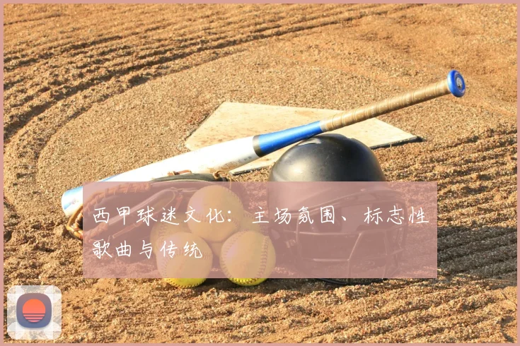 西甲球迷文化：主场氛围、标志性歌曲与传统