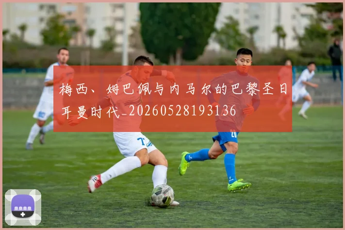 梅西、姆巴佩与内马尔的巴黎圣日耳曼时代_20260528193136