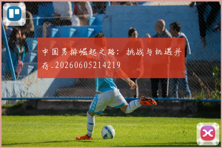 中国男排崛起之路：挑战与机遇并存_20260605214219