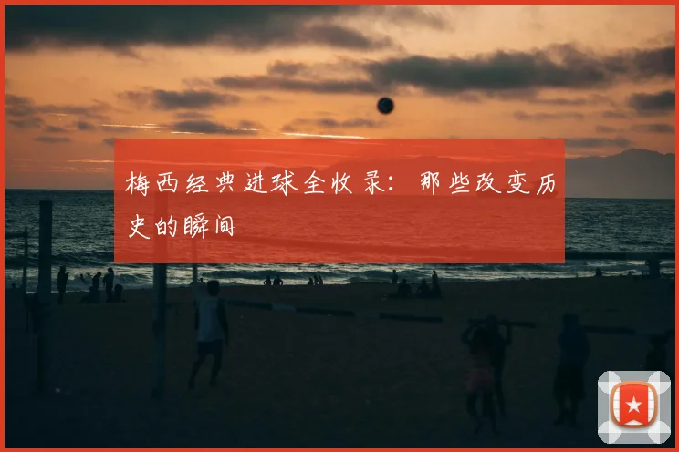 梅西经典进球全收录:那些改变历史的瞬间
