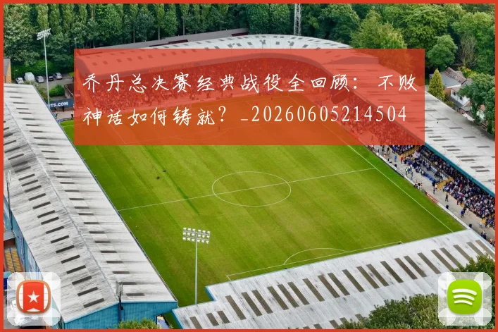 乔丹总决赛经典战役全回顾:不败神话如何铸就?_20260605214504