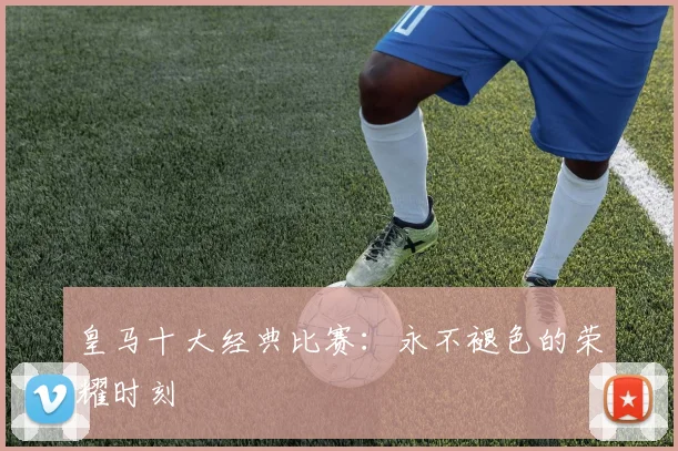 皇马十大经典比赛：永不褪色的荣耀时刻