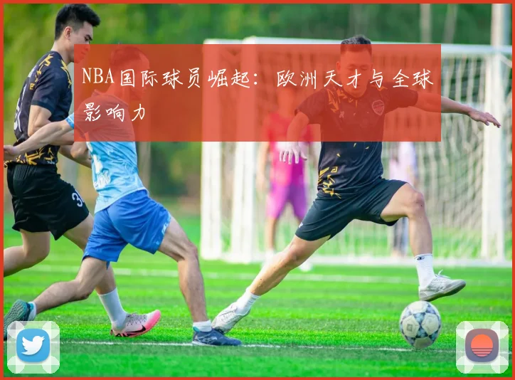 NBA国际球员崛起：欧洲天才与全球影响力