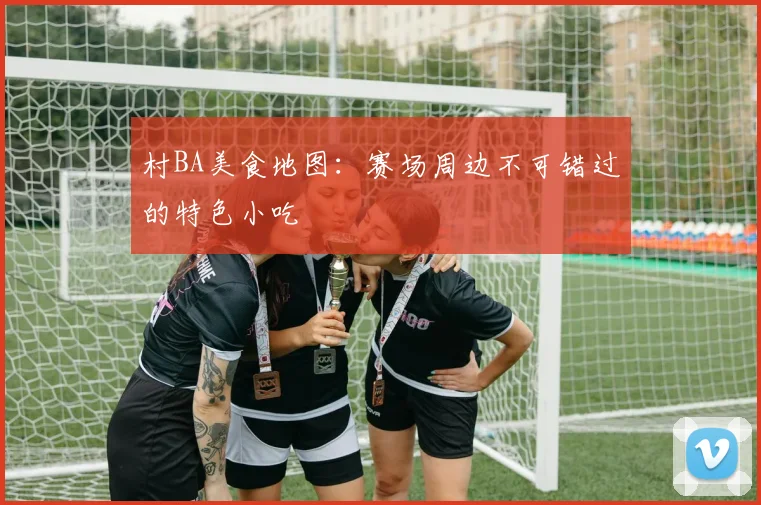 村BA美食地图：赛场周边不可错过的特色小吃