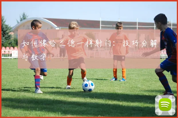如何像哈兰德一样射门：技巧分解与教学