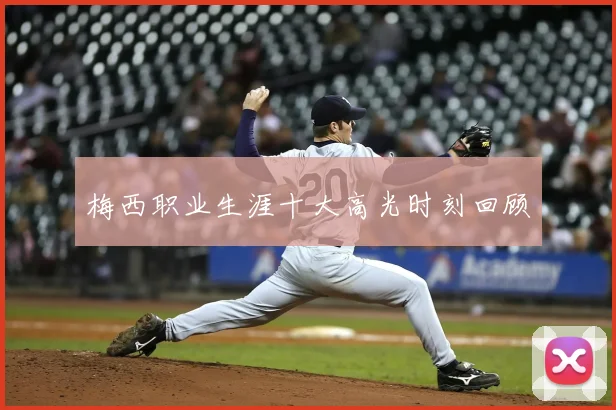 梅西职业生涯十大高光时刻回顾