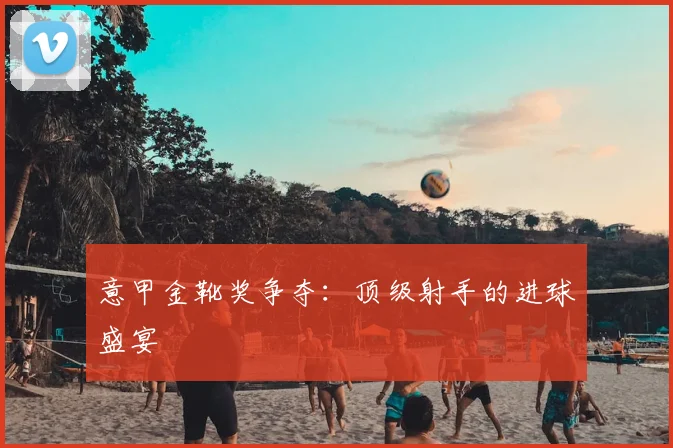 意甲金靴奖争夺:顶级射手的进球盛宴
