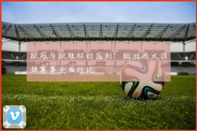 欧冠与欧联杯的区别：欧洲两大顶级赛事全面对比