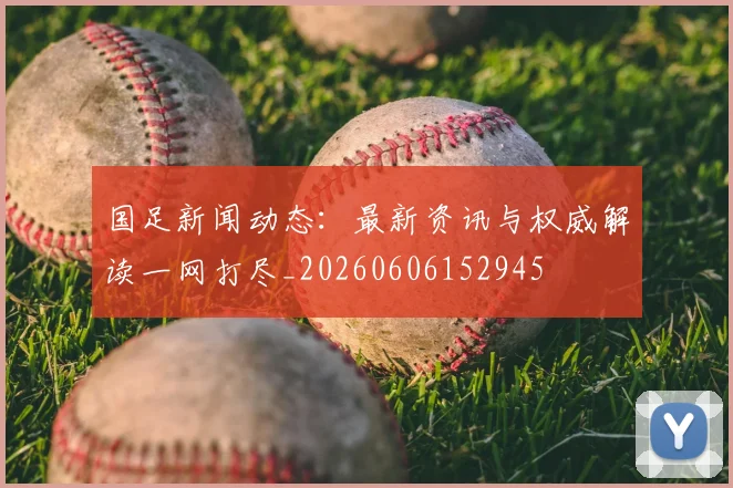 国足新闻动态：最新资讯与权威解读一网打尽_20260606152945