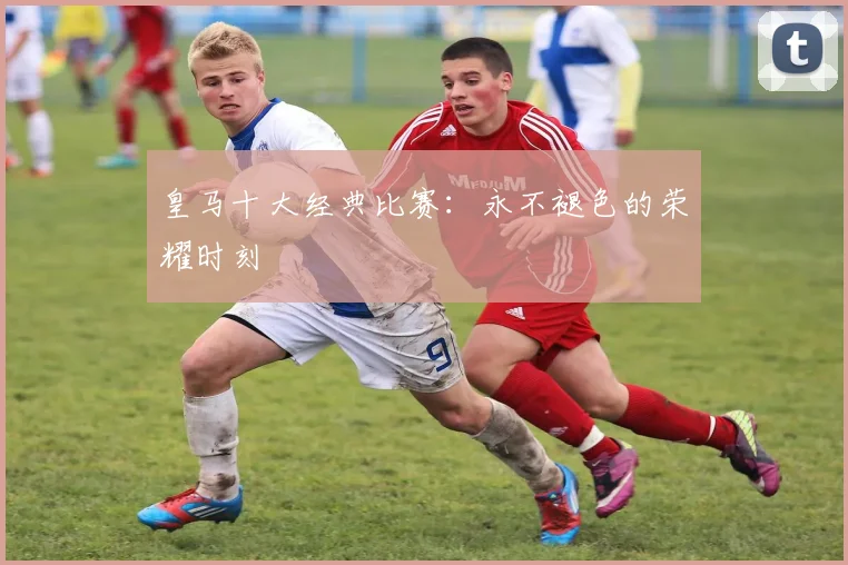 皇马十大经典比赛:永不褪色的荣耀时刻
