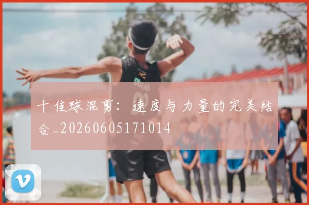 十佳球混剪：速度与力量的完美结合_20260605171014