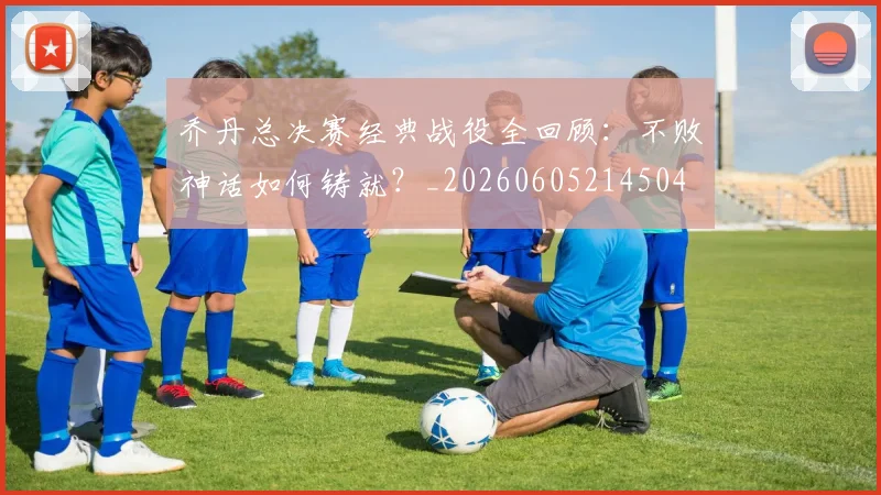 乔丹总决赛经典战役全回顾：不败神话如何铸就？_20260605214504