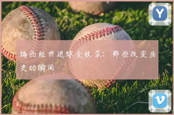 梅西经典进球全收录：那些改变历史的瞬间