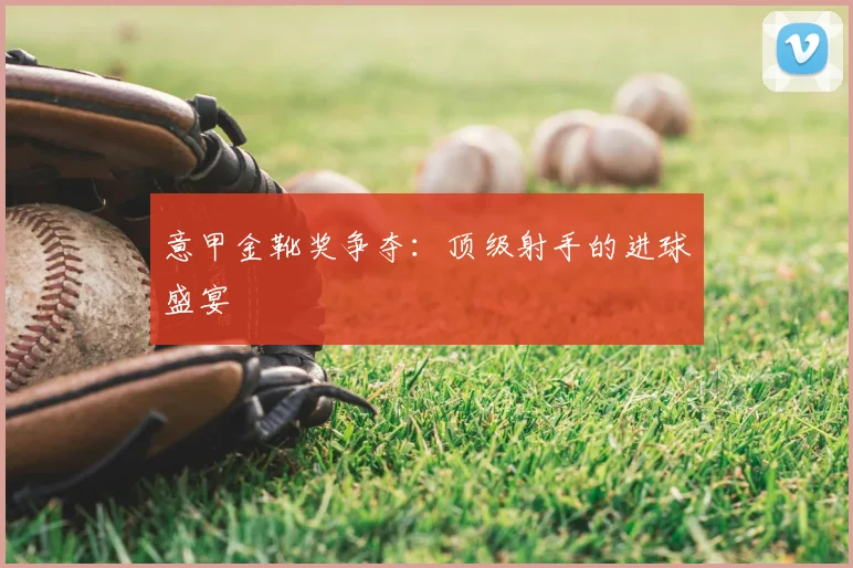 意甲金靴奖争夺:顶级射手的进球盛宴