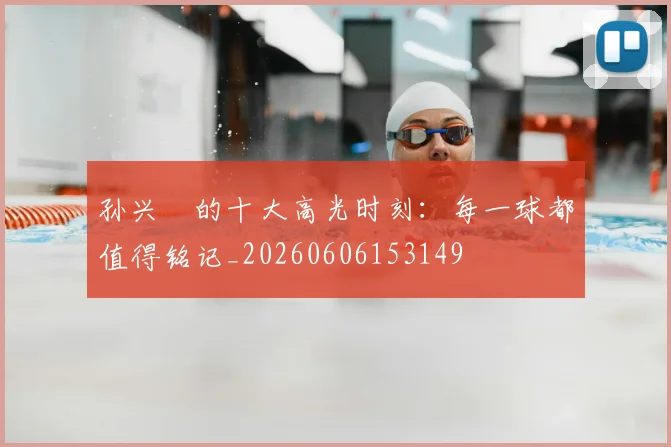 孙兴慜的十大高光时刻：每一球都值得铭记_20260606153149